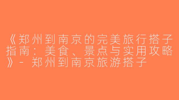 《郑州到南京的完美旅行搭子指南：美食、景点与实用攻略》-郑州到南京旅游搭子