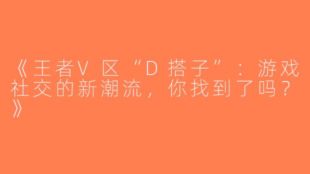 《王者V区“D搭子”：游戏社交的新潮流，你找到了吗？》