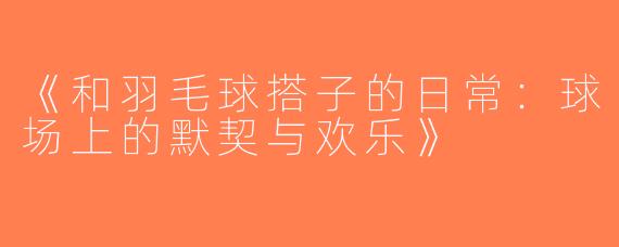 《和羽毛球搭子的日常：球场上的默契与欢乐》