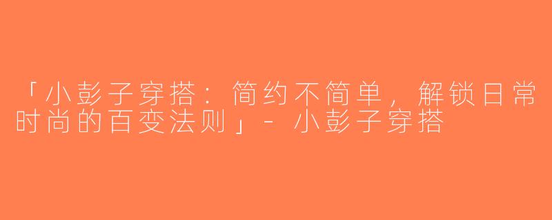 「小彭子穿搭：简约不简单，解锁日常时尚的百变法则」-小彭子穿搭