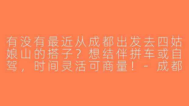 有没有最近从成都出发去四姑娘山的搭子？想结伴拼车或自驾，时间灵活可商量！-成都去四姑娘山搭子
