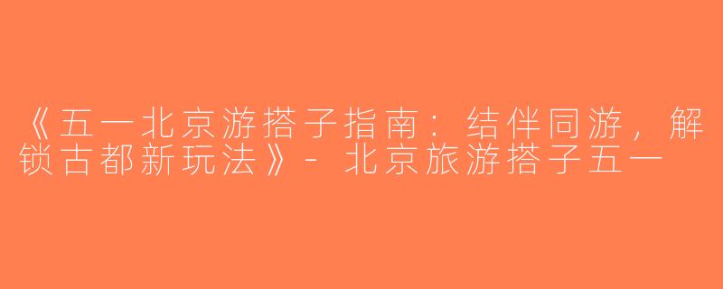 《五一北京游搭子指南：结伴同游，解锁古都新玩法》-北京旅游搭子五一