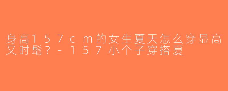 身高157cm的女生夏天怎么穿显高又时髦？-157小个子穿搭夏