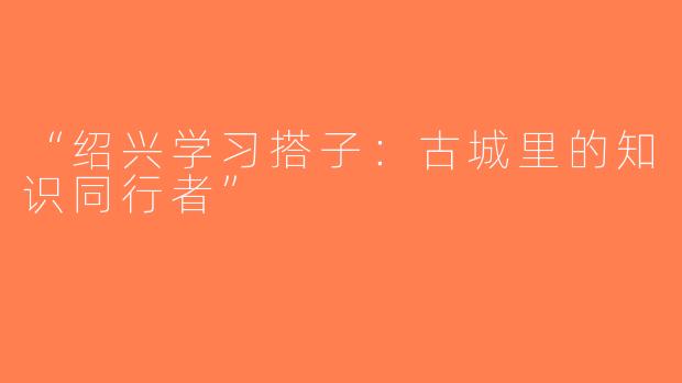 “绍兴学习搭子：古城里的知识同行者”