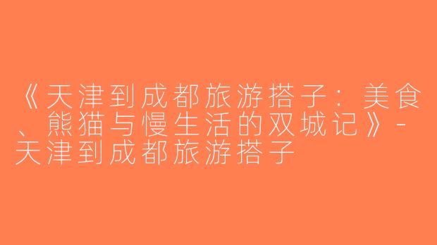 《天津到成都旅游搭子：美食、熊猫与慢生活的双城记》-天津到成都旅游搭子