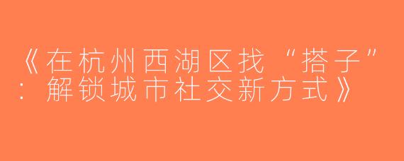 《在杭州西湖区找“搭子”：解锁城市社交新方式》