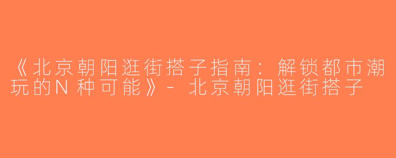 《北京朝阳逛街搭子指南：解锁都市潮玩的N种可能》-北京朝阳逛街搭子