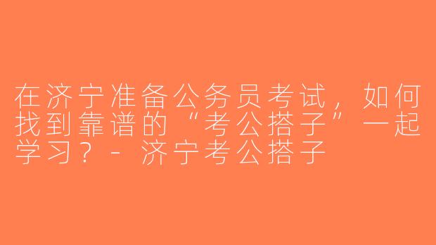 在济宁准备公务员考试，如何找到靠谱的“考公搭子”一起学习？-济宁考公搭子