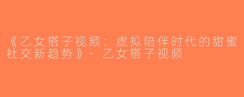 《乙女搭子视频：虚拟陪伴时代的甜蜜社交新趋势》-乙女搭子视频