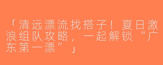 「清远漂流找搭子！夏日激浪组队攻略，一起解锁“广东第一漂”」