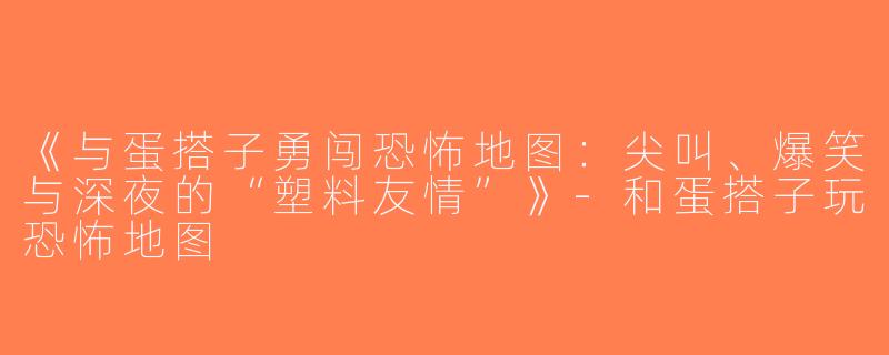 《与蛋搭子勇闯恐怖地图：尖叫、爆笑与深夜的“塑料友情”》-和蛋搭子玩恐怖地图