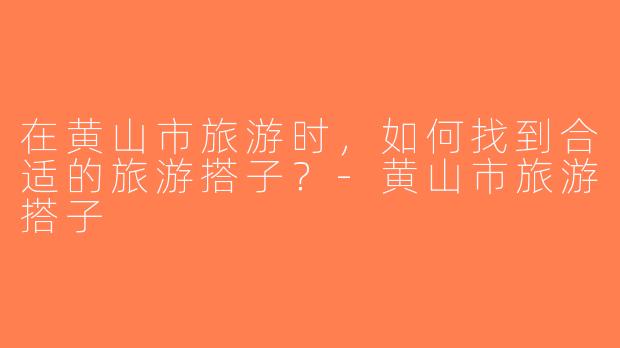 在黄山市旅游时，如何找到合适的旅游搭子？-黄山市旅游搭子