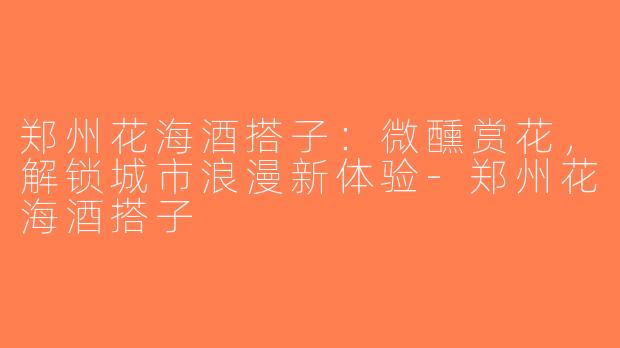 郑州花海酒搭子：微醺赏花，解锁城市浪漫新体验-郑州花海酒搭子