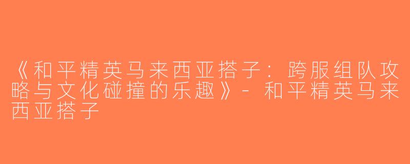 《和平精英马来西亚搭子：跨服组队攻略与文化碰撞的乐趣》-和平精英马来西亚搭子