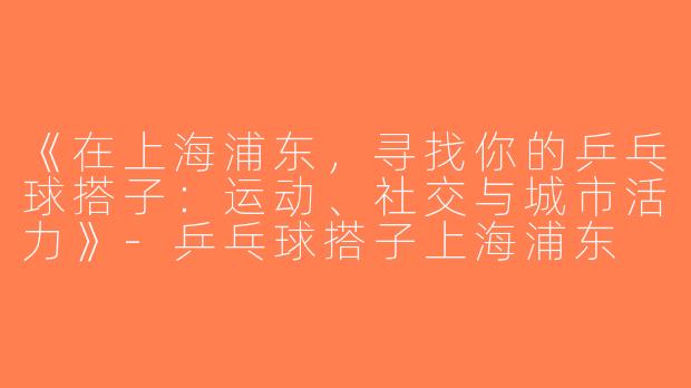 《在上海浦东，寻找你的乒乓球搭子：运动、社交与城市活力》-乒乓球搭子上海浦东