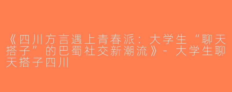 《四川方言遇上青春派：大学生“聊天搭子”的巴蜀社交新潮流》-大学生聊天搭子四川