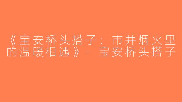 《宝安桥头搭子：市井烟火里的温暖相遇》-宝安桥头搭子