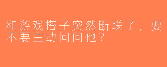 和游戏搭子突然断联了，要不要主动问问他？