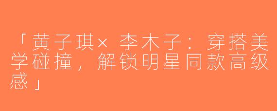 「黄子琪×李木子：穿搭美学碰撞，解锁明星同款高级感」