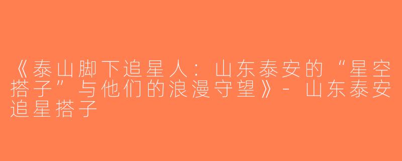 《泰山脚下追星人：山东泰安的“星空搭子”与他们的浪漫守望》-山东泰安追星搭子