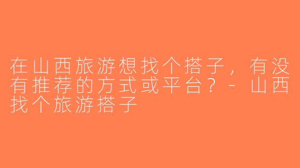 在山西旅游想找个搭子，有没有推荐的方式或平台？-山西找个旅游搭子