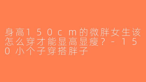 身高150cm的微胖女生该怎么穿才能显高显瘦？-150小个子穿搭胖子