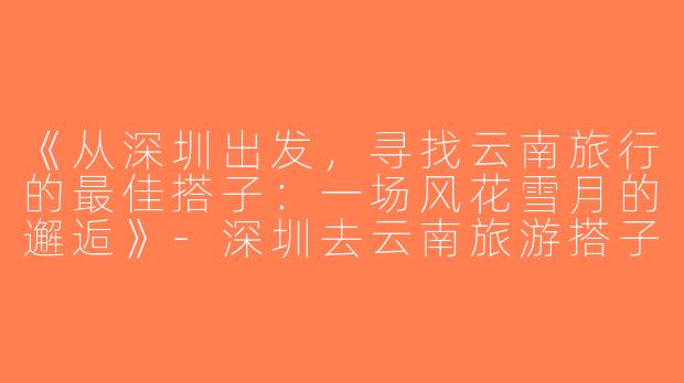《从深圳出发，寻找云南旅行的最佳搭子：一场风花雪月的邂逅》-深圳去云南旅游搭子
