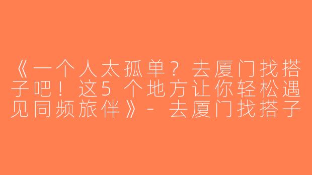 《一个人太孤单？去厦门找搭子吧！这5个地方让你轻松遇见同频旅伴》-去厦门找搭子