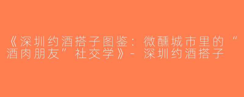 《深圳约酒搭子图鉴：微醺城市里的“酒肉朋友”社交学》-深圳约酒搭子
