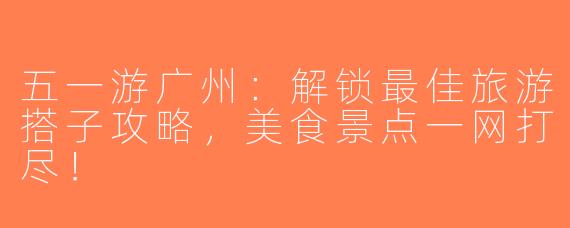 五一游广州：解锁最佳旅游搭子攻略，美食景点一网打尽！