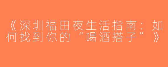 《深圳福田夜生活指南：如何找到你的“喝酒搭子”》