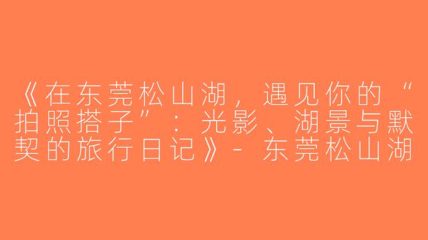《在东莞松山湖，遇见你的“拍照搭子”：光影、湖景与默契的旅行日记》-东莞松山湖拍照搭子