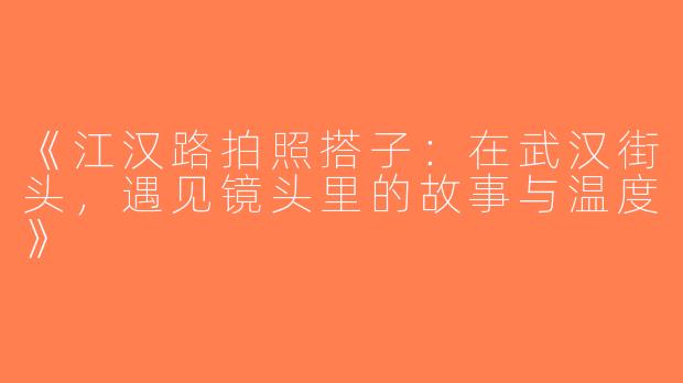 《江汉路拍照搭子：在武汉街头，遇见镜头里的故事与温度》