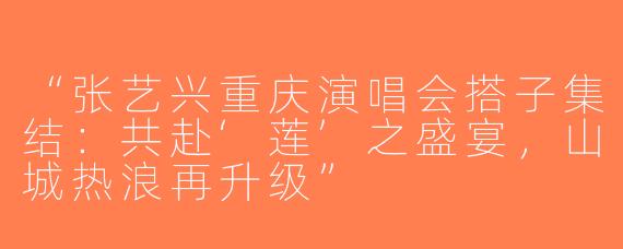 “张艺兴重庆演唱会搭子集结：共赴‘莲’之盛宴，山城热浪再升级”
