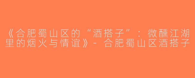 《合肥蜀山区的“酒搭子”：微醺江湖里的烟火与情谊》-合肥蜀山区酒搭子