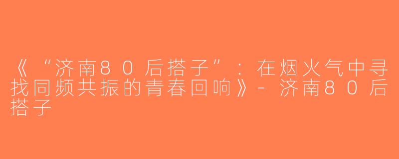 《“济南80后搭子”：在烟火气中寻找同频共振的青春回响》-济南80后搭子
