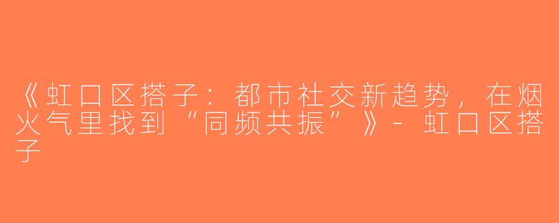 《虹口区搭子：都市社交新趋势，在烟火气里找到“同频共振”》-虹口区搭子