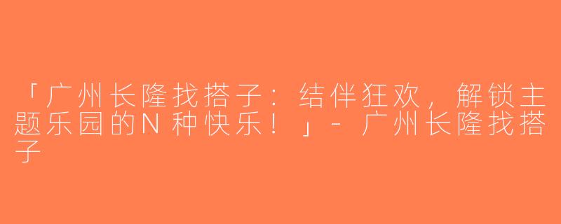 「广州长隆找搭子：结伴狂欢，解锁主题乐园的N种快乐！」-广州长隆找搭子
