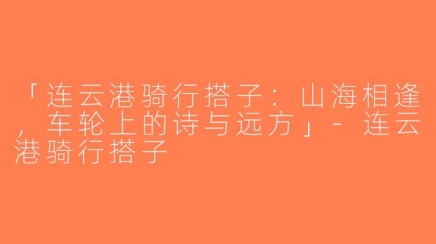 「连云港骑行搭子：山海相逢，车轮上的诗与远方」-连云港骑行搭子