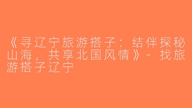 《寻辽宁旅游搭子：结伴探秘山海，共享北国风情》-找旅游搭子辽宁