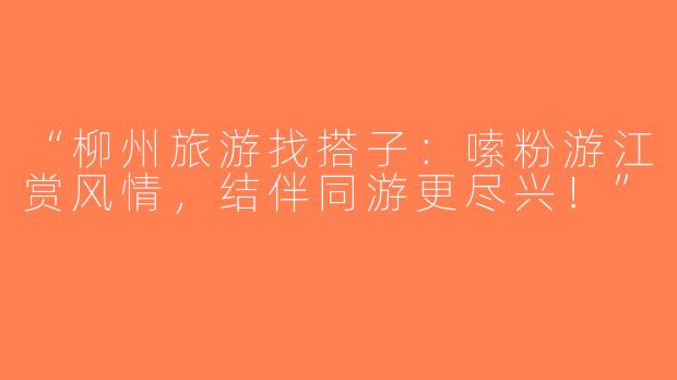 “柳州旅游找搭子：嗦粉游江赏风情，结伴同游更尽兴！”