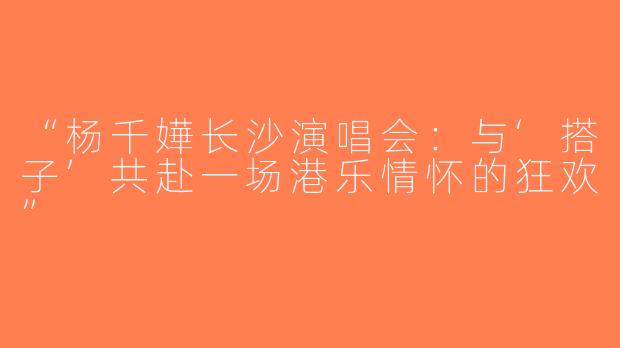 “杨千嬅长沙演唱会：与‘搭子’共赴一场港乐情怀的狂欢”