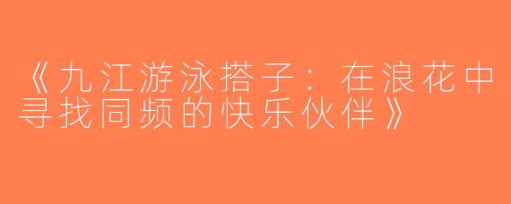 《九江游泳搭子：在浪花中寻找同频的快乐伙伴》