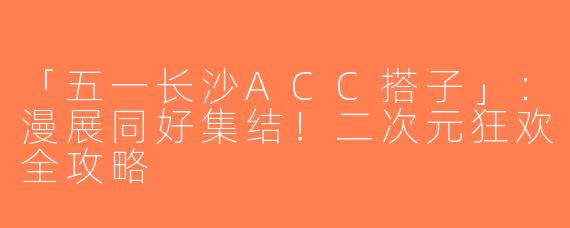 「五一长沙ACC搭子」：漫展同好集结！二次元狂欢全攻略