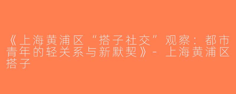 《上海黄浦区“搭子社交”观察：都市青年的轻关系与新默契》-上海黄浦区搭子