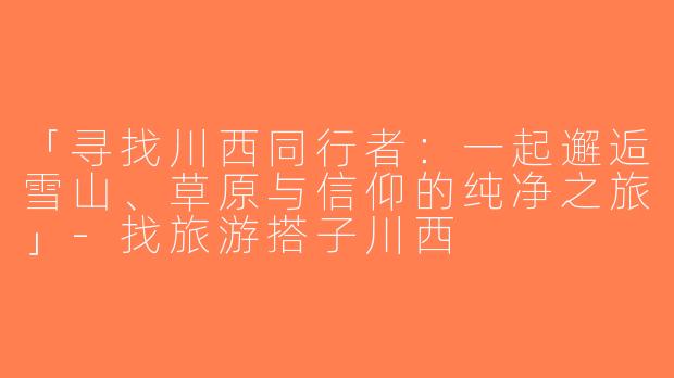 「寻找川西同行者：一起邂逅雪山、草原与信仰的纯净之旅」-找旅游搭子川西