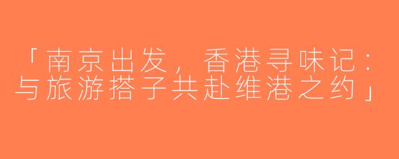 「南京出发，香港寻味记：与旅游搭子共赴维港之约」