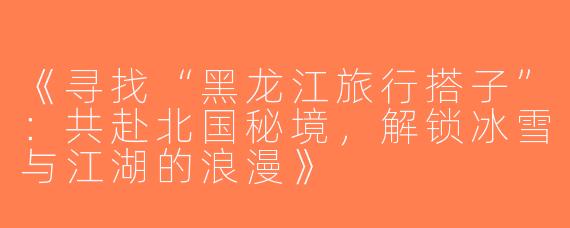 《寻找“黑龙江旅行搭子”：共赴北国秘境，解锁冰雪与江湖的浪漫》
