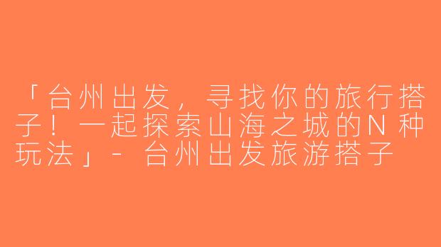 「台州出发，寻找你的旅行搭子！一起探索山海之城的N种玩法」-台州出发旅游搭子