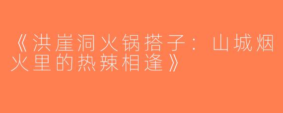 《洪崖洞火锅搭子：山城烟火里的热辣相逢》